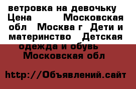 ветровка на девочьку › Цена ­ 700 - Московская обл., Москва г. Дети и материнство » Детская одежда и обувь   . Московская обл.